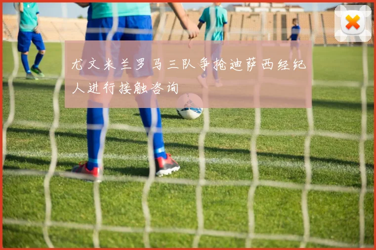 尤文米兰罗马三队争抢迪萨西经纪人进行接触咨询