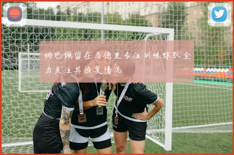 姆巴佩留在马德里专注训练球队全力关注其恢复情况