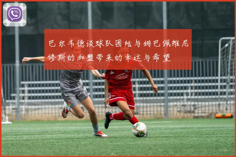巴尔韦德谈球队团结与姆巴佩维尼修斯的加盟带来的幸运与希望