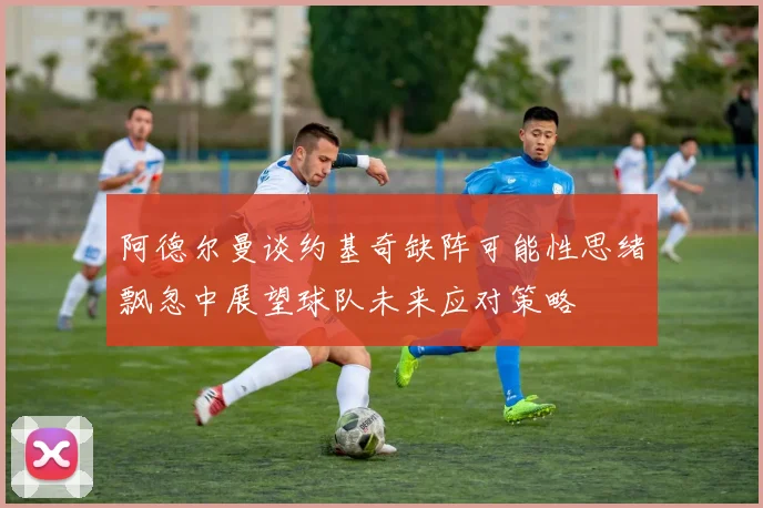 阿德尔曼谈约基奇缺阵可能性思绪飘忽中展望球队未来应对策略