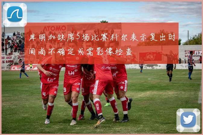 库明加缺席5场比赛科尔表示复出时间尚不确定或需影像检查