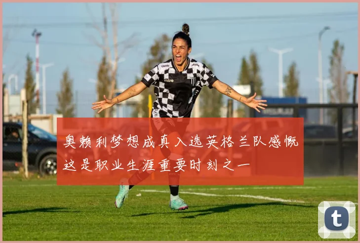 奥赖利梦想成真入选英格兰队感慨这是职业生涯重要时刻之一