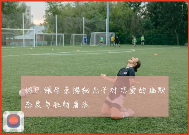 姆巴佩母亲揭秘儿子对恋爱的幽默态度与独特看法