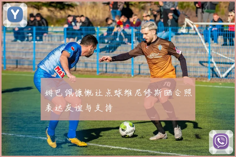 姆巴佩慷慨让点球维尼修斯晒合照表达友谊与支持