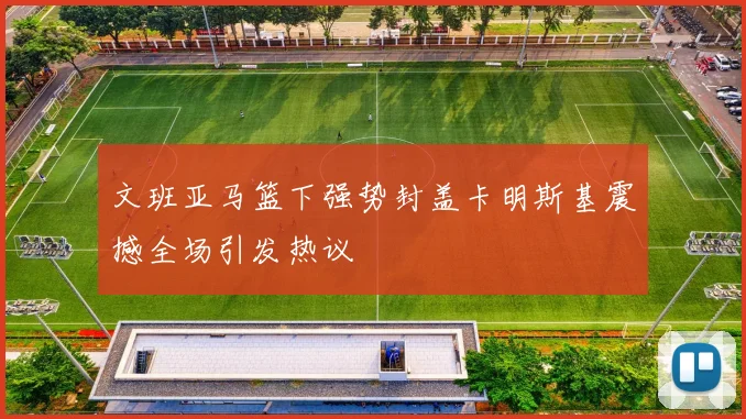 文班亚马篮下强势封盖卡明斯基震撼全场引发热议