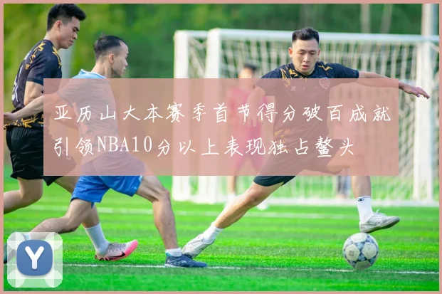 亚历山大本赛季首节得分破百成就引领NBA10分以上表现独占鳌头