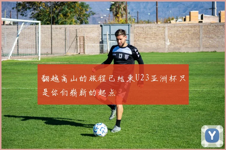 翻越高山的旅程已结束U23亚洲杯只是你们崭新的起点