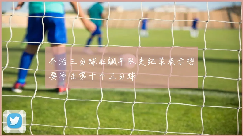 乔治三分球狂飙平队史纪录表示想要冲击第十个三分球