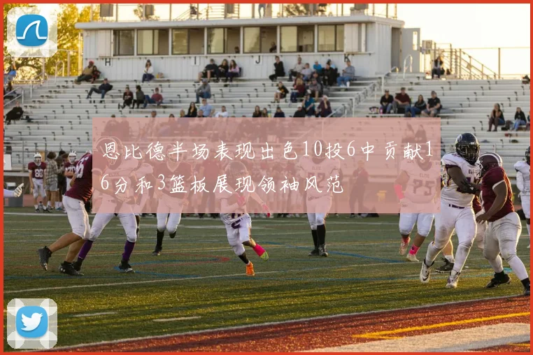 恩比德半场表现出色10投6中贡献16分和3篮板展现领袖风范