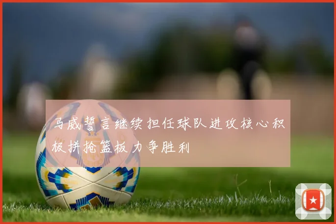 马威誓言继续担任球队进攻核心积极拼抢篮板力争胜利