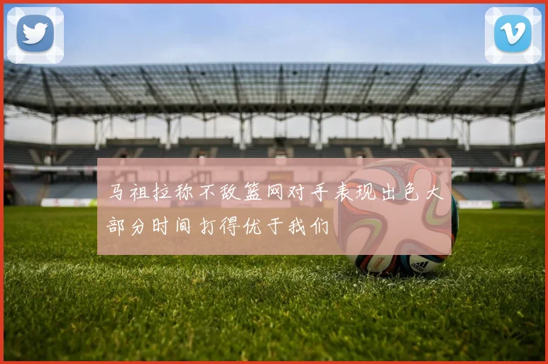 马祖拉称不敌篮网对手表现出色大部分时间打得优于我们
