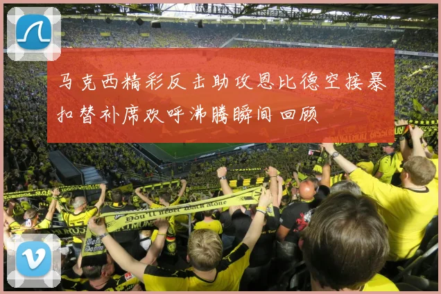 马克西精彩反击助攻恩比德空接暴扣替补席欢呼沸腾瞬间回顾