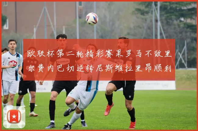 欧联杯第二轮精彩赛果罗马不敌里尔费内巴切逆转尼斯维拉里昂顺利晋级