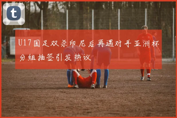 U17国足双杀印尼后再遇对手亚洲杯分组抽签引发热议