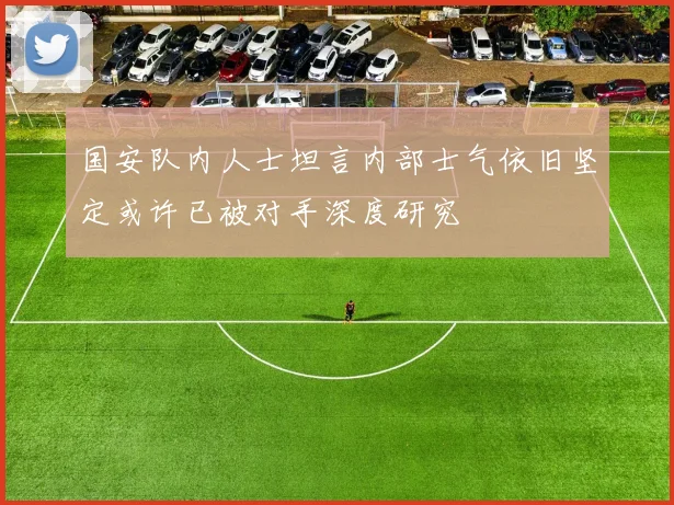 国安队内人士坦言内部士气依旧坚定或许已被对手深度研究