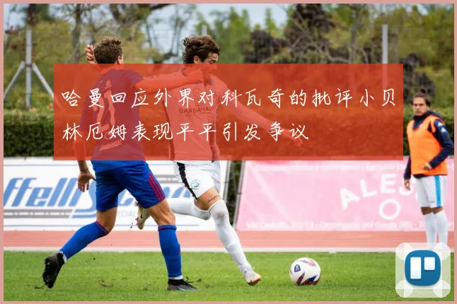 哈曼回应外界对科瓦奇的批评小贝林厄姆表现平平引发争议