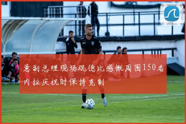 意副总理现场观德比感慨周围150名内拉庆祝时保持克制