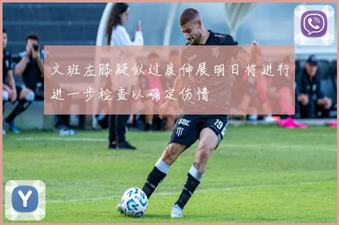 文班左膝疑似过度伸展明日将进行进一步检查以确定伤情