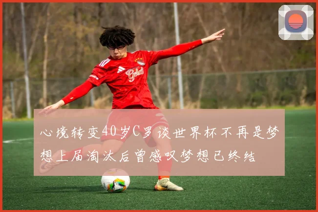 心境转变40岁C罗谈世界杯不再是梦想上届淘汰后曾感叹梦想已终结