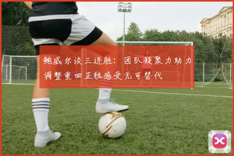 鲍威尔谈三连胜：团队凝聚力助力调整重回正轨感受无可替代