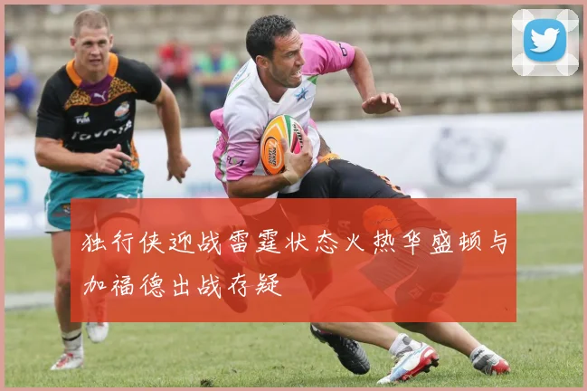 独行侠迎战雷霆状态火热华盛顿与加福德出战存疑