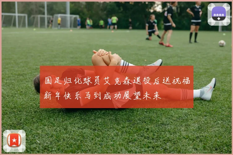 国足归化球员艾克森退役后送祝福新年快乐马到成功展望未来
