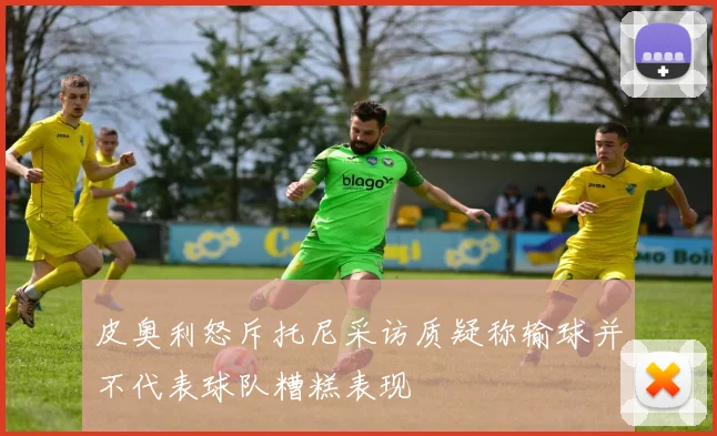 皮奥利怒斥托尼采访质疑称输球并不代表球队糟糕表现
