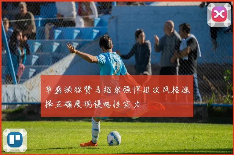 华盛顿称赞马绍尔强悍进攻风格选择正确展现侵略性实力