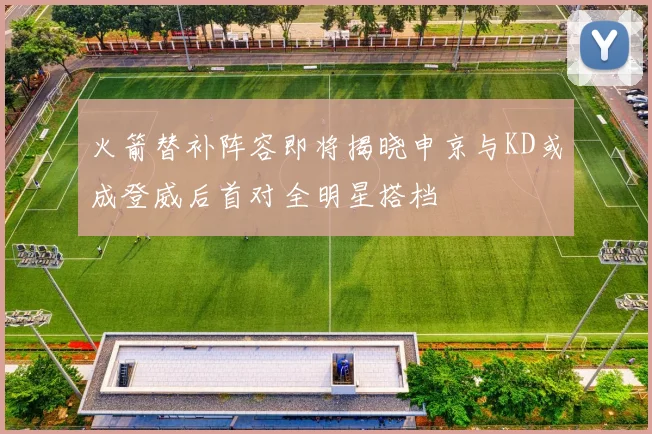 火箭替补阵容即将揭晓申京与KD或成登威后首对全明星搭档